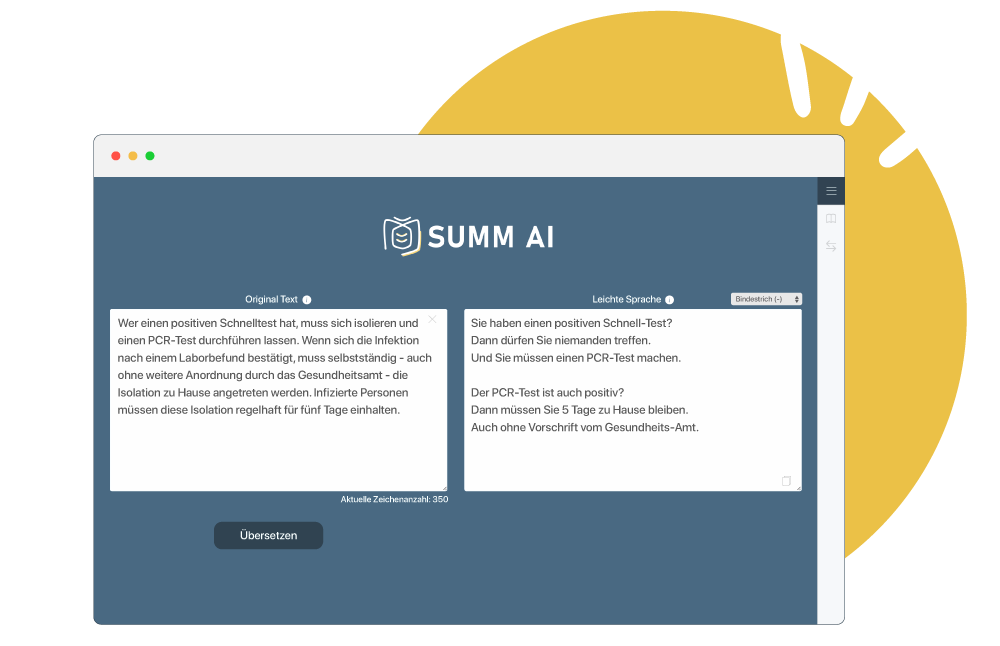 Hier ist ein Bild von einem Laptop zu sehen. Auf dem Bildschirm vom Laptop ist die Internetseite und das Übersetzungstool von SUMM. Links ist der Originaltext zu sehen. Der Originaltext lautet: Wer einen positiven Schnelltest hat, muss sich isolieren und einen PCR-Test durchführen lassen. Wenn sich die Infektion nach einem Laborbefund bestätigt, muss selbstständig - auch ohne weitere Anordnung durch das Gesundheitsamt - die Isolation zu Hause angetreten werden. Infizierte Personen müssen diese Isolation regelhaft für fünf Tage einhalten. Ein Curser zeigt auf einen Button “Übersetzen”. Nach dem Klick darauf wird der Text in Leichter Sprache in dem rechten Textfeld erzeugt. Der Text in Leichter Sprache lautet: Sie haben einen positiven Schnell-Test? Dann dürfen Sie niemanden treffen. Und Sie müssen einen PCR-Test machen. Der PCR-Test ist auch positiv? Dann müssen Sie 5 Tage zu Hause bleiben. Auch ohne Vorschrift vom Gesundheits-Amt.